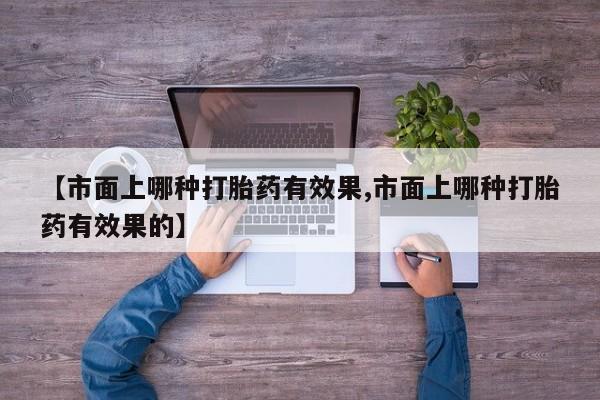 流产药网上专门卖店微信【市面上哪种打胎药有效果,市面上哪种打胎药有效果的】