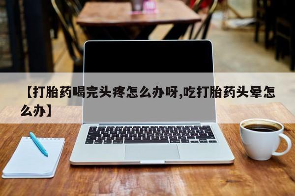 流产药网上专门卖店微信【打胎药喝完头疼怎么办呀,吃打胎药头晕怎么办】