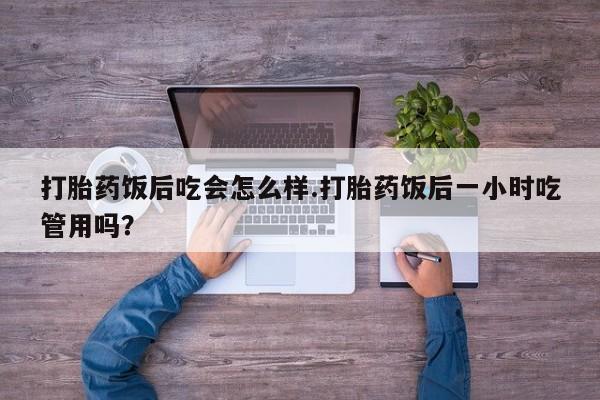 流产药网上专门卖店微信打胎药饭后吃会怎么样.打胎药饭后一小时吃管用吗？