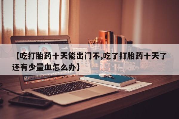 流产药网上专门卖店微信【吃打胎药十天能出门不,吃了打胎药十天了还有少量血怎么办】