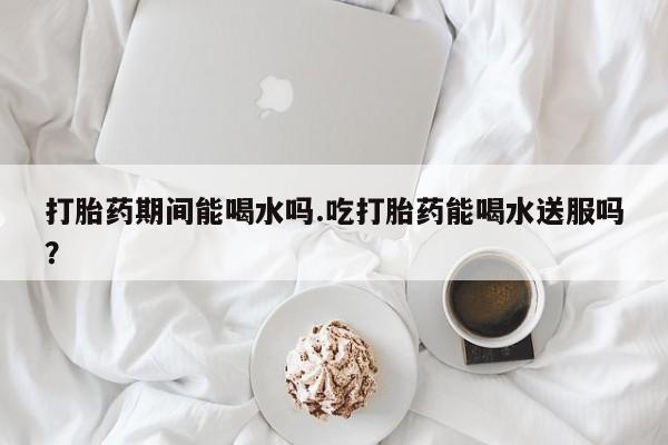 流产药网上专门卖店微信打胎药期间能喝水吗.吃打胎药能喝水送服吗？