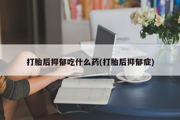 流产药网上专门卖店微信打胎后抑郁吃什么药(打胎后抑郁症)
