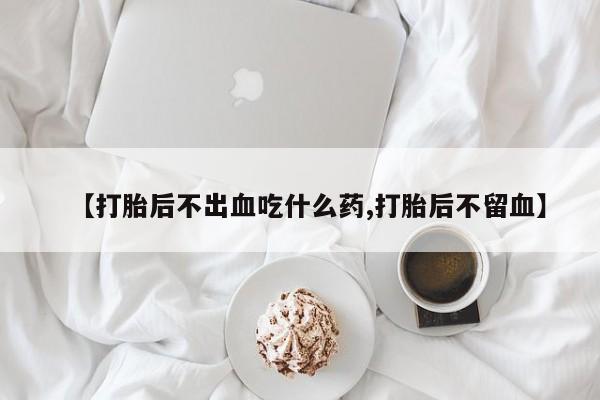 流产药网上专门卖店微信【打胎后不出血吃什么药,打胎后不留血】
