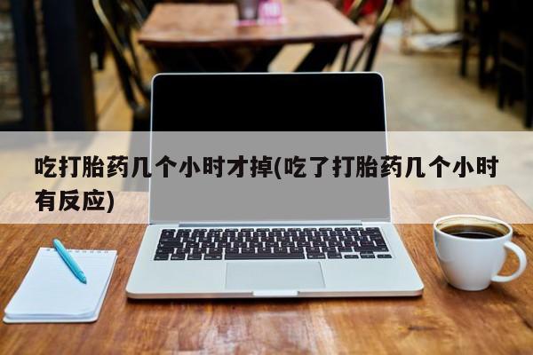 流产药网上专门卖店微信吃打胎药几个小时才掉(吃了打胎药几个小时有反应)