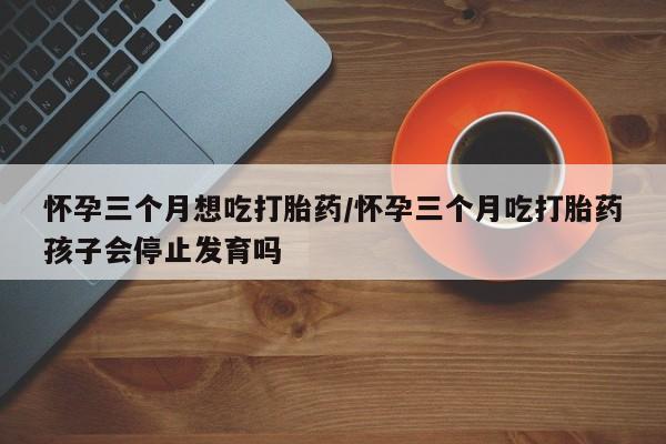 流产药网上专门卖店微信怀孕三个月想吃打胎药/怀孕三个月吃打胎药孩子会停止发育吗
