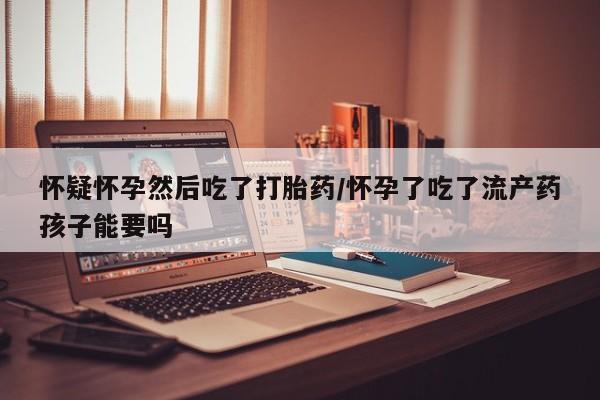 流产药网上专门卖店微信怀疑怀孕然后吃了打胎药/怀孕了吃了流产药孩子能要吗