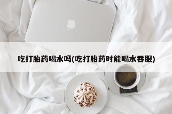 流产药网上专门卖店微信吃打胎药喝水吗(吃打胎药时能喝水吞服)