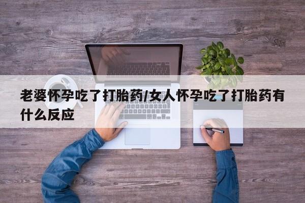 流产药网上专门卖店微信老婆怀孕吃了打胎药/女人怀孕吃了打胎药有什么反应
