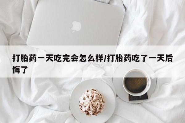 流产药网上专门卖店微信打胎药一天吃完会怎么样/打胎药吃了一天后悔了