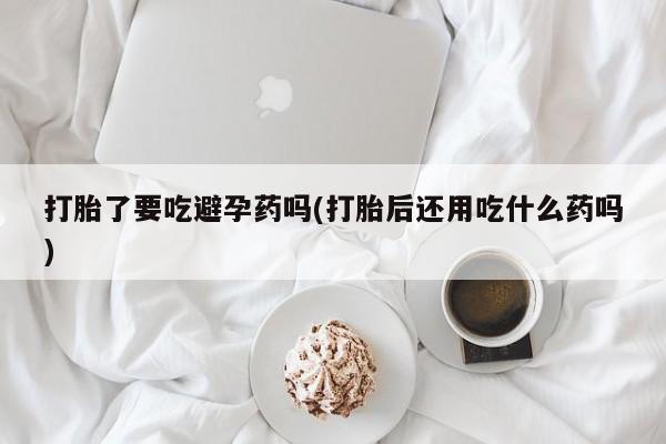流产药网上专门卖店微信打胎了要吃避孕药吗(打胎后还用吃什么药吗)