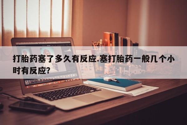 流产药网上专门卖店微信打胎药塞了多久有反应.塞打胎药一般几个小时有反应？