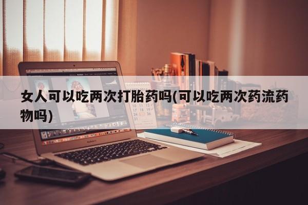 流产药网上专门卖店微信女人可以吃两次打胎药吗(可以吃两次药流药物吗)