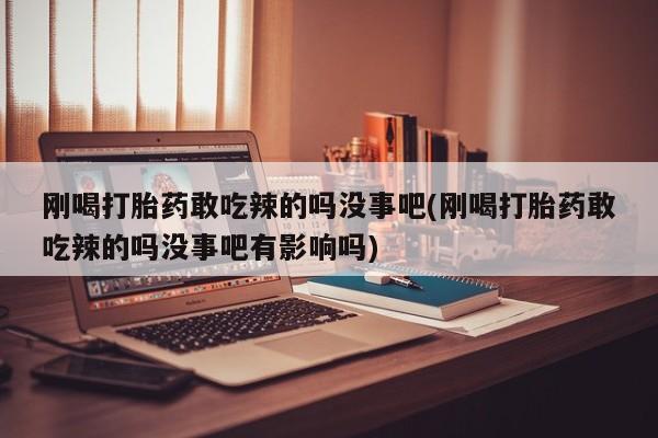 流产药网上专门卖店微信刚喝打胎药敢吃辣的吗没事吧(刚喝打胎药敢吃辣的吗没事吧有影响吗)