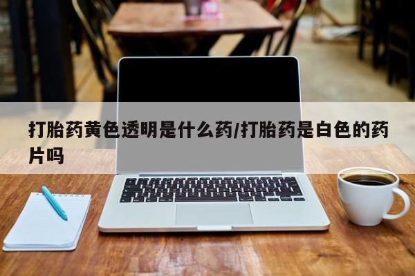 流产药网上专门卖店微信打胎药黄色透明是什么药/打胎药是白色的药片吗