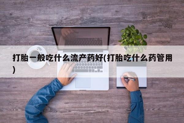 流产药网上专门卖店微信打胎一般吃什么流产药好(打胎吃什么药管用)