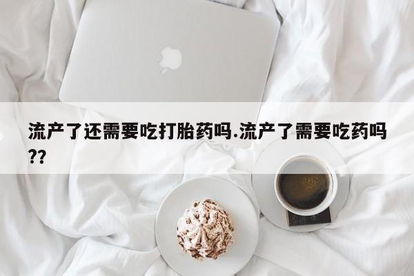 流产药网上专门卖店微信流产了还需要吃打胎药吗.流产了需要吃药吗?？