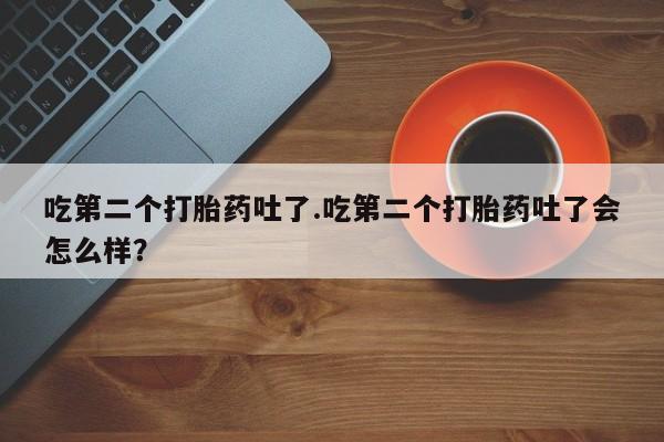 流产药网上专门卖店微信吃第二个打胎药吐了.吃第二个打胎药吐了会怎么样？