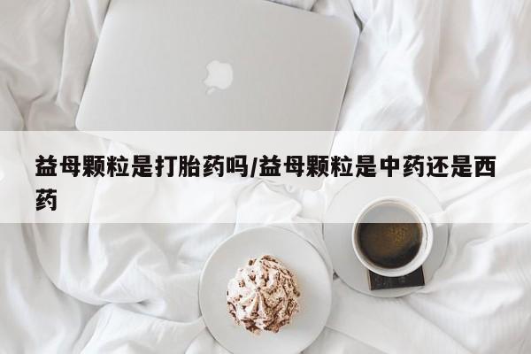 流产药网上专门卖店微信益母颗粒是打胎药吗/益母颗粒是中药还是西药