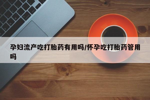 流产药网上专门卖店微信孕妇流产吃打胎药有用吗/怀孕吃打胎药管用吗