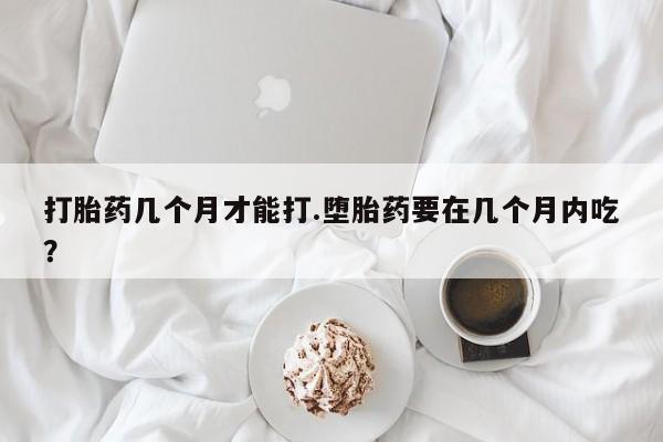 流产药网上专门卖店微信打胎药几个月才能打.堕胎药要在几个月内吃？