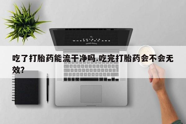 流产药网上专门卖店微信吃了打胎药能流干净吗.吃完打胎药会不会无效？