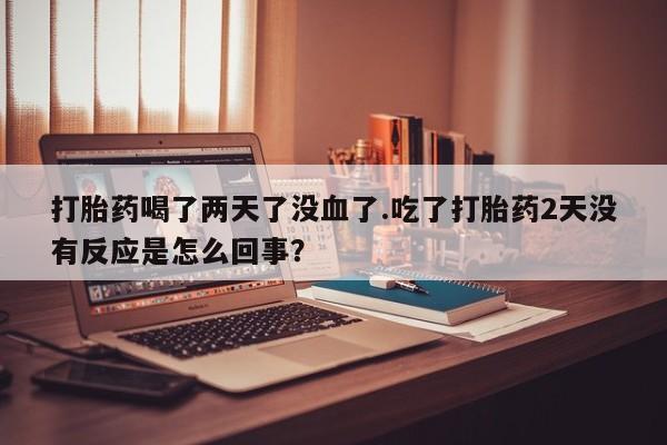 流产药网上专门卖店微信打胎药喝了两天了没血了.吃了打胎药2天没有反应是怎么回事？
