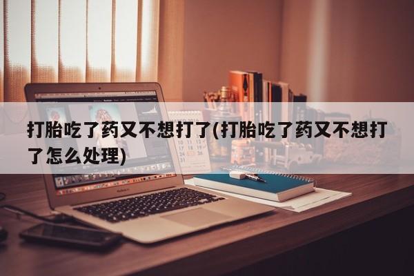流产药网上专门卖店微信打胎吃了药又不想打了(打胎吃了药又不想打了怎么处理)