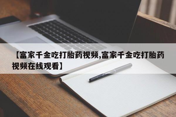 流产药网上专门卖店微信【富家千金吃打胎药视频,富家千金吃打胎药视频在线观看】