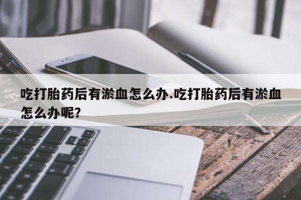 流产药网上专门卖店微信吃打胎药后有淤血怎么办.吃打胎药后有淤血怎么办呢？