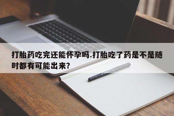 流产药网上专门卖店微信打胎药吃完还能怀孕吗.打胎吃了药是不是随时都有可能出来？