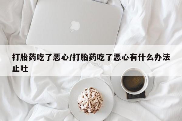 流产药网上专门卖店微信打胎药吃了恶心/打胎药吃了恶心有什么办法止吐