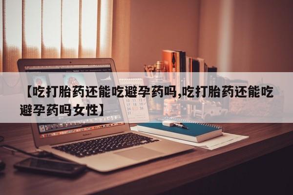 流产药网上专门卖店微信【吃打胎药还能吃避孕药吗,吃打胎药还能吃避孕药吗女性】