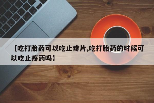 流产药网上专门卖店微信【吃打胎药可以吃止疼片,吃打胎药的时候可以吃止疼药吗】