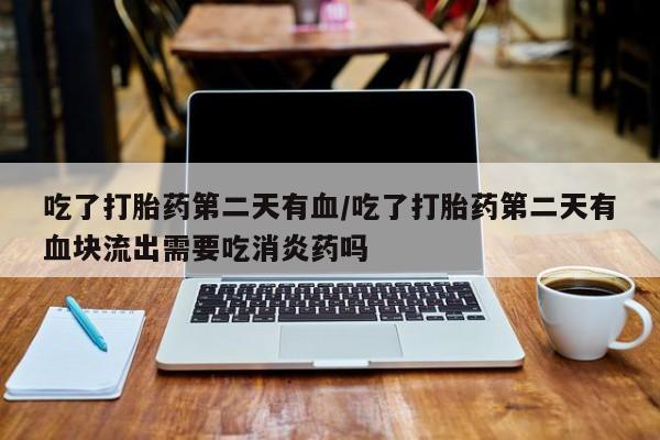 流产药网上专门卖店微信吃了打胎药第二天有血/吃了打胎药第二天有血块流出需要吃消炎药吗