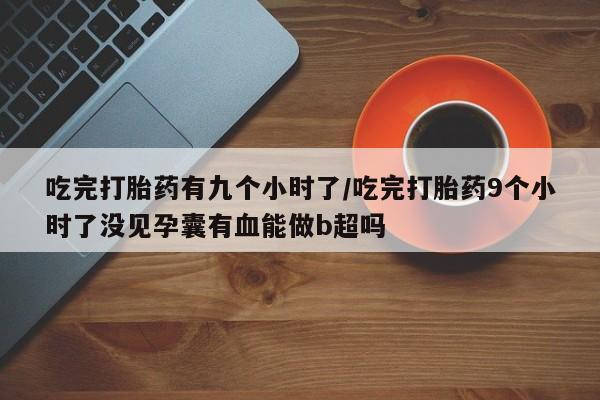 流产药网上专门卖店微信吃完打胎药有九个小时了/吃完打胎药9个小时了没见孕囊有血能做b超吗