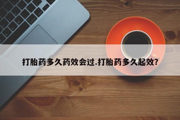 流产药网上专门卖店微信打胎药多久药效会过.打胎药多久起效？