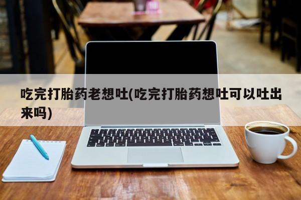 流产药网上专门卖店微信吃完打胎药老想吐(吃完打胎药想吐可以吐出来吗)