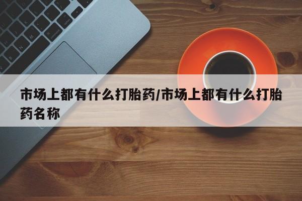 流产药网上专门卖店微信市场上都有什么打胎药/市场上都有什么打胎药名称