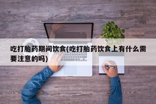 流产药网上专门卖店微信吃打胎药期间饮食(吃打胎药饮食上有什么需要注意的吗)