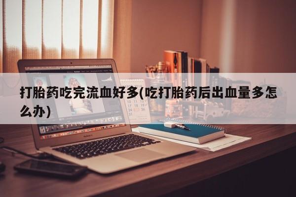 流产药网上专门卖店微信打胎药吃完流血好多(吃打胎药后出血量多怎么办)