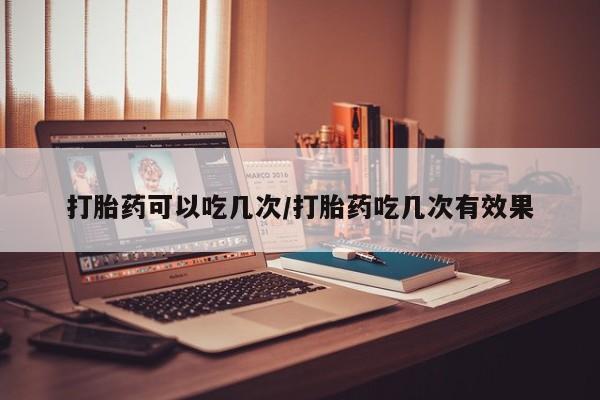 流产药网上专门卖店微信打胎药可以吃几次/打胎药吃几次有效果