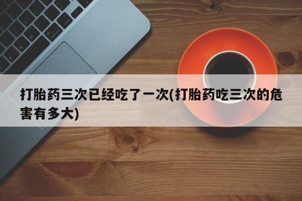流产药网上专门卖店微信打胎药三次已经吃了一次(打胎药吃三次的危害有多大)