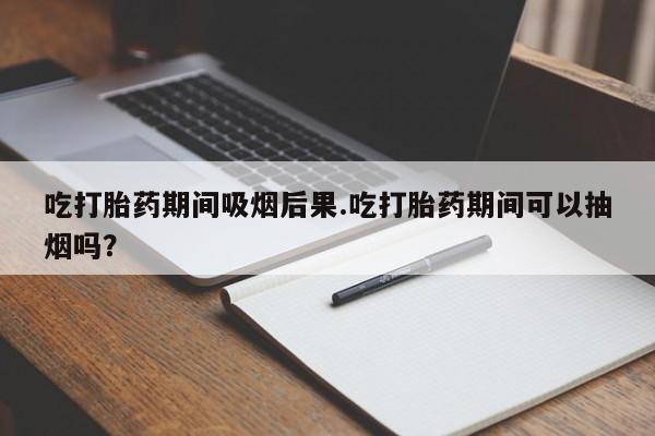 流产药网上专门卖店微信吃打胎药期间吸烟后果.吃打胎药期间可以抽烟吗？