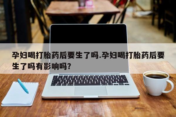 流产药网上专门卖店微信孕妇喝打胎药后要生了吗.孕妇喝打胎药后要生了吗有影响吗？
