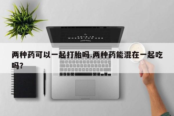 流产药网上专门卖店微信两种药可以一起打胎吗.两种药能混在一起吃吗？