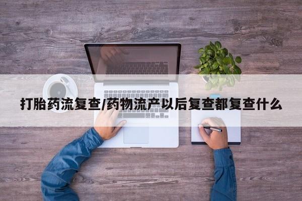 流产药网上专门卖店微信打胎药流复查/药物流产以后复查都复查什么
