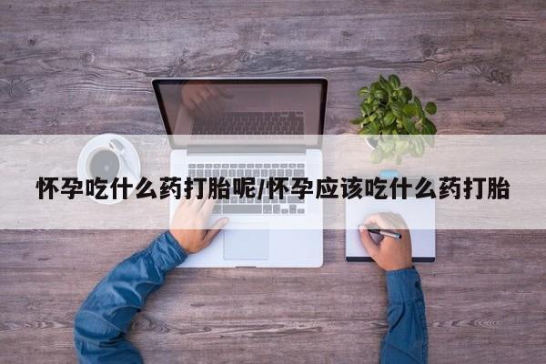 流产药网上专门卖店微信怀孕吃什么药打胎呢/怀孕应该吃什么药打胎