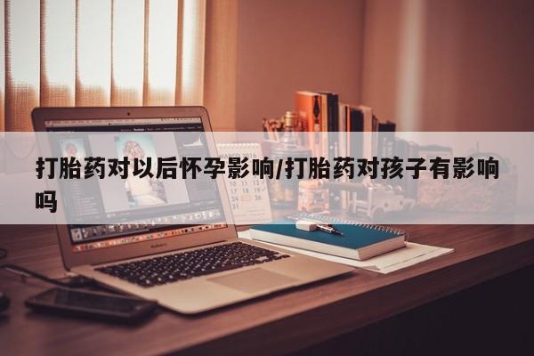 流产药网上专门卖店微信打胎药对以后怀孕影响/打胎药对孩子有影响吗