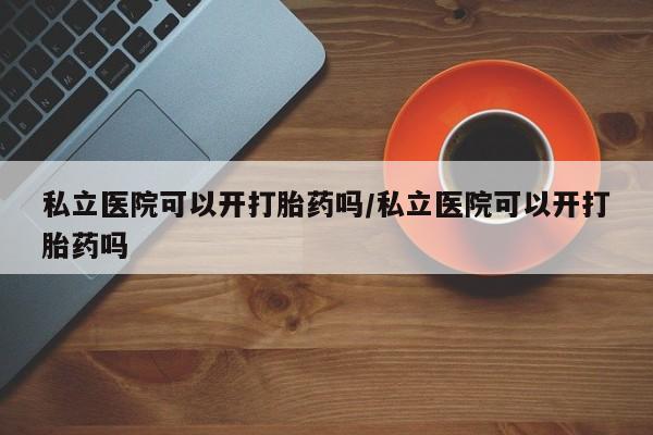 流产药网上专门卖店微信私立医院可以开打胎药吗/私立医院可以开打胎药吗