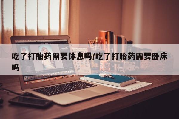 流产药网上专门卖店微信吃了打胎药需要休息吗/吃了打胎药需要卧床吗